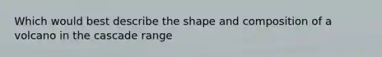 Which would best describe the shape and composition of a volcano in the cascade range