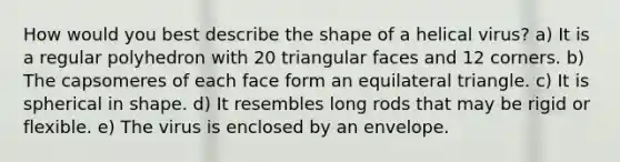 How would you best describe the shape of a helical virus? a) It is a regular polyhedron with 20 triangular faces and 12 corners. b) The capsomeres of each face form an equilateral triangle. c) It is spherical in shape. d) It resembles long rods that may be rigid or flexible. e) The virus is enclosed by an envelope.