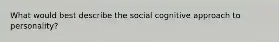 What would best describe the social cognitive approach to personality?