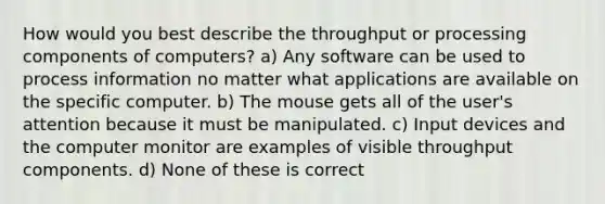 How would you best describe the throughput or processing components of computers? a) Any software can be used to process information no matter what applications are available on the specific computer. b) The mouse gets all of the user's attention because it must be manipulated. c) Input devices and the computer monitor are examples of visible throughput components. d) None of these is correct