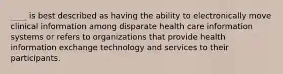 ____ is best described as having the ability to electronically move clinical information among disparate health care information systems or refers to organizations that provide health information exchange technology and services to their participants.