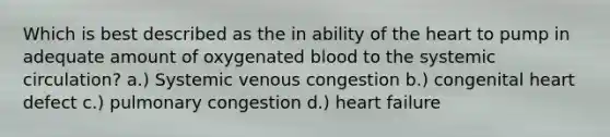 Which is best described as the in ability of the heart to pump in adequate amount of oxygenated blood to the systemic circulation? a.) Systemic venous congestion b.) congenital heart defect c.) pulmonary congestion d.) heart failure