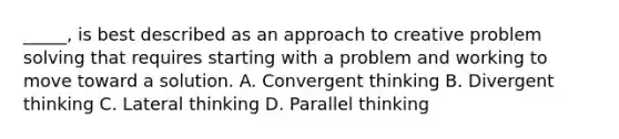 _____, is best described as an approach to creative problem solving that requires starting with a problem and working to move toward a solution. A. Convergent thinking B. Divergent thinking C. Lateral thinking D. Parallel thinking