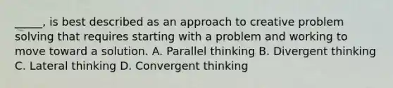 _____, is best described as an approach to creative problem solving that requires starting with a problem and working to move toward a solution. A. Parallel thinking B. Divergent thinking C. Lateral thinking D. Convergent thinking