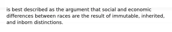 is best described as the argument that social and economic differences between races are the result of immutable, inherited, and inborn distinctions.