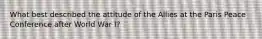 What best described the attitude of the Allies at the Paris Peace Conference after World War I?