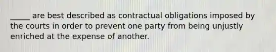 _____ are best described as contractual obligations imposed by the courts in order to prevent one party from being unjustly enriched at the expense of another.