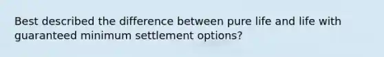 Best described the difference between pure life and life with guaranteed minimum settlement options?