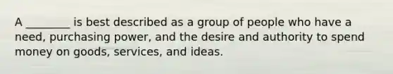 A ________ is best described as a group of people who have a need, purchasing power, and the desire and authority to spend money on goods, services, and ideas.