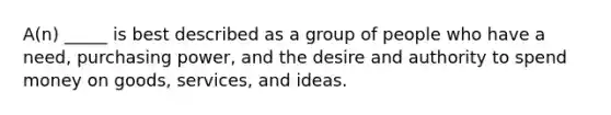 A(n) _____ is best described as a group of people who have a need, purchasing power, and the desire and authority to spend money on goods, services, and ideas.