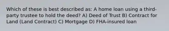 Which of these is best described as: A home loan using a third-party trustee to hold the deed? A) Deed of Trust B) Contract for Land (Land Contract) C) Mortgage D) FHA-insured loan