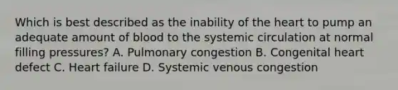 Which is best described as the inability of the heart to pump an adequate amount of blood to the systemic circulation at normal filling pressures? A. Pulmonary congestion B. Congenital heart defect C. Heart failure D. Systemic venous congestion