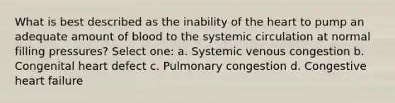 What is best described as the inability of the heart to pump an adequate amount of blood to the systemic circulation at normal filling pressures? Select one: a. Systemic venous congestion b. Congenital heart defect c. Pulmonary congestion d. Congestive heart failure