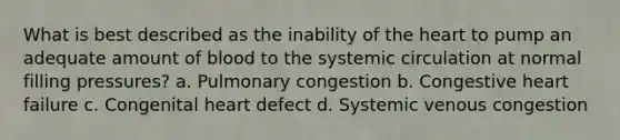 What is best described as the inability of the heart to pump an adequate amount of blood to the systemic circulation at normal filling pressures? a. Pulmonary congestion b. Congestive heart failure c. Congenital heart defect d. Systemic venous congestion