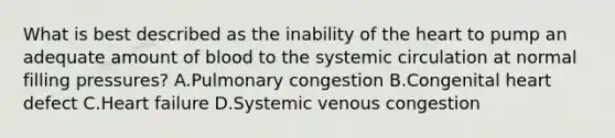 What is best described as the inability of the heart to pump an adequate amount of blood to the systemic circulation at normal filling pressures? A.Pulmonary congestion B.Congenital heart defect C.Heart failure D.Systemic venous congestion