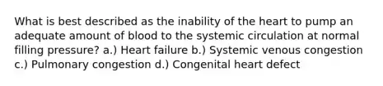 What is best described as the inability of the heart to pump an adequate amount of blood to the systemic circulation at normal filling pressure? a.) Heart failure b.) Systemic venous congestion c.) Pulmonary congestion d.) Congenital heart defect