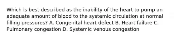 Which is best described as the inability of the heart to pump an adequate amount of blood to the systemic circulation at normal filling pressures? A. Congenital heart defect B. Heart failure C. Pulmonary congestion D. Systemic venous congestion