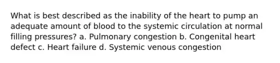 What is best described as the inability of the heart to pump an adequate amount of blood to the systemic circulation at normal filling pressures? a. Pulmonary congestion b. Congenital heart defect c. Heart failure d. Systemic venous congestion