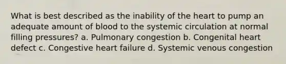 What is best described as the inability of the heart to pump an adequate amount of blood to the systemic circulation at normal filling pressures? a. Pulmonary congestion b. Congenital heart defect c. Congestive heart failure d. Systemic venous congestion