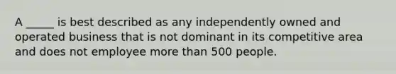 A _____ is best described as any independently owned and operated business that is not dominant in its competitive area and does not employee more than 500 people.