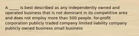 A _____ is best described as any independently owned and operated business that is not dominant in its competitive area and does not employ <a href='https://www.questionai.com/knowledge/keWHlEPx42-more-than' class='anchor-knowledge'>more than</a> 500 people. for-profit corporation publicly traded company limited liability company publicly owned business small business