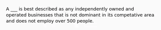 A ___ is best described as any independently owned and operated businesses that is not dominant in its competative area and does not employ over 500 people.