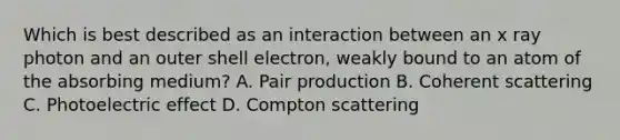 Which is best described as an interaction between an x ray photon and an outer shell electron, weakly bound to an atom of the absorbing medium? A. Pair production B. Coherent scattering C. Photoelectric effect D. Compton scattering