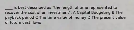 ____ is best described as "the length of time represented to recover the cost of an investment". A Capital Budgeting B The payback period C The time value of money D The present value of future cast flows