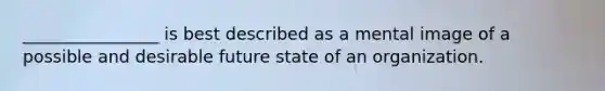 ________________ is best described as a mental image of a possible and desirable future state of an organization.