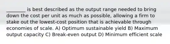 ________ is best described as the output range needed to bring down the cost per unit as much as possible, allowing a firm to stake out the lowest-cost position that is achievable through economies of scale. A) Optimum sustainable yield B) Maximum output capacity C) Break-even output D) Minimum efficient scale