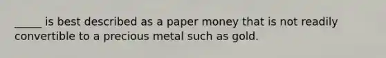 _____ is best described as a paper money that is not readily convertible to a precious metal such as gold.