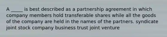 A _____ is best described as a partnership agreement in which company members hold transferable shares while all the goods of the company are held in the names of the partners. syndicate joint stock company business trust joint venture