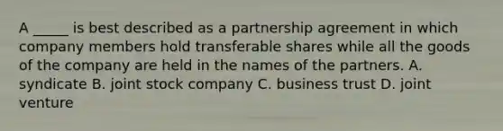 A _____ is best described as a partnership agreement in which company members hold transferable shares while all the goods of the company are held in the names of the partners. A. syndicate B. joint stock company C. business trust D. joint venture