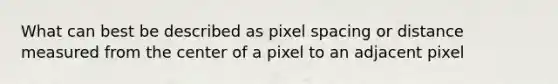 What can best be described as pixel spacing or distance measured from the center of a pixel to an adjacent pixel