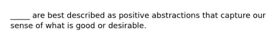 _____ are best described as positive abstractions that capture our sense of what is good or desirable.