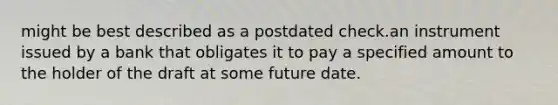 might be best described as a postdated check.an instrument issued by a bank that obligates it to pay a specified amount to the holder of the draft at some future date.