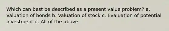 Which can best be described as a present value problem? a. Valuation of bonds b. Valuation of stock c. Evaluation of potential investment d. All of the above