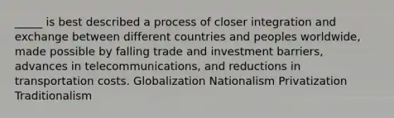 _____ is best described a process of closer integration and exchange between different countries and peoples worldwide, made possible by falling trade and investment barriers, advances in telecommunications, and reductions in transportation costs. Globalization Nationalism Privatization Traditionalism