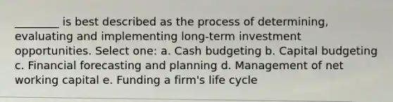 ________ is best described as the process of determining, evaluating and implementing long-term investment opportunities. Select one: a. <a href='https://www.questionai.com/knowledge/k5eyRVQLz3-cash-budget' class='anchor-knowledge'>cash budget</a>ing b. Capital budgeting c. Financial forecasting and planning d. Management of net working capital e. Funding a firm's life cycle