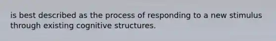 is best described as the process of responding to a new stimulus through existing cognitive structures.