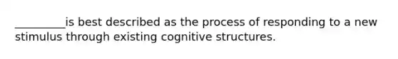 _________is best described as the process of responding to a new stimulus through existing cognitive structures.