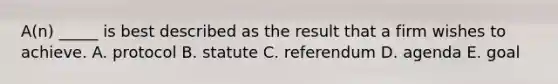 A(n) _____ is best described as the result that a firm wishes to achieve. A. protocol B. statute C. referendum D. agenda E. goal