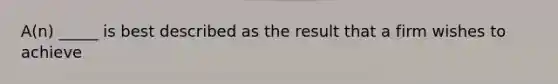 A(n) _____ is best described as the result that a firm wishes to achieve