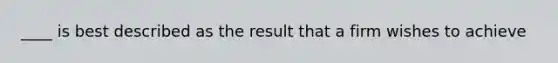 ____ is best described as the result that a firm wishes to achieve