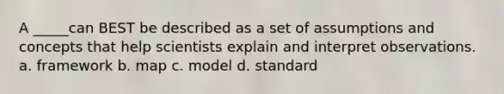 A _____can BEST be described as a set of assumptions and concepts that help scientists explain and interpret observations. a. framework b. map c. model d. standard