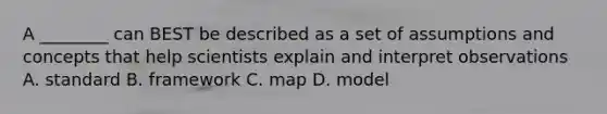 A ________ can BEST be described as a set of assumptions and concepts that help scientists explain and interpret observations A. standard B. framework C. map D. model