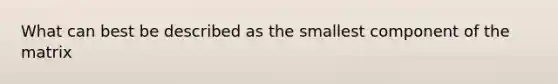 What can best be described as the smallest component of the matrix