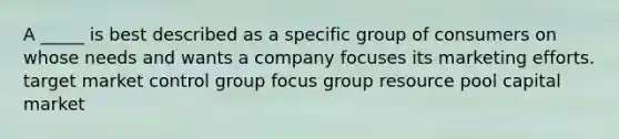 A _____ is best described as a specific group of consumers on whose needs and wants a company focuses its marketing efforts. target market control group focus group resource pool capital market