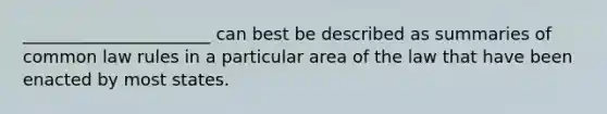 ______________________ can best be described as summaries of common law rules in a particular area of the law that have been enacted by most states.