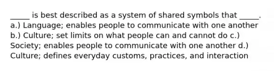 _____ is best described as a system of shared symbols that _____. a.) Language; enables people to communicate with one another b.) Culture; set limits on what people can and cannot do c.) Society; enables people to communicate with one another d.) Culture; defines everyday customs, practices, and interaction